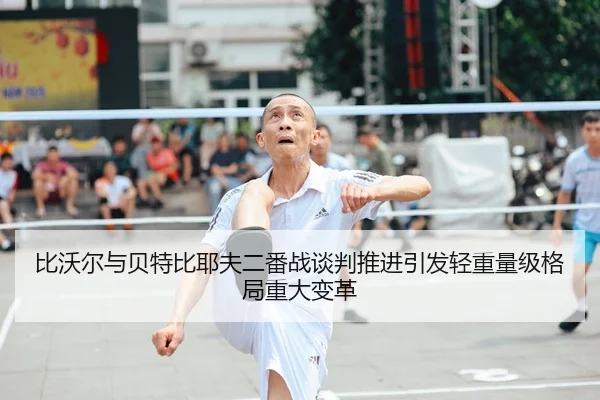 比沃尔与贝特比耶夫二番战谈判推进引发轻重量级格局重大变革