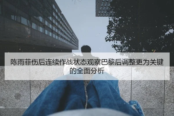 陈雨菲伤后连续作战状态观察巴黎后调整更为关键的全面分析