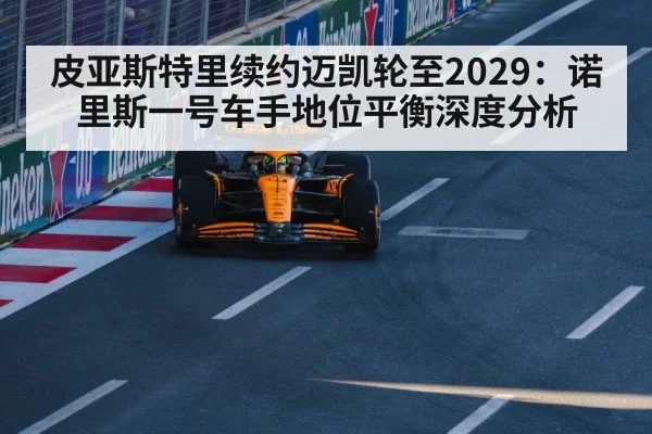 皮亚斯特里续约迈凯轮至2029:诺里斯一号车手地位平衡深度分析